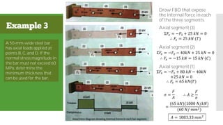 Example 3
Draw FBD that expose
the internal force in each
of the three segments.
Axial segment (3)
Axial segment (2)
Axial segment (1)
𝐴 = 1083.33 𝑚𝑚2
A 50-mm-wide steel bar
has axial loads applied at
points B, C, and D. If the
normal stress magnitude in
the bar must not exceed 60
MPa, determine the
minimum thickness that
can be used for the bar.
Σ𝐹𝑥 = −𝐹3 + 25 𝑘𝑁 = 0
∴ 𝐹3 = 25 𝑘𝑁 (𝑇)
Σ𝐹𝑥 = −𝐹2 − 40𝑘𝑁 + 25 𝑘𝑁 = 0
∴ 𝐹2 = −15 𝑘𝑁 = 15 𝑘𝑁 (𝐶)
Σ𝐹𝑥 = −𝐹1 + 80 𝑘𝑁 − 40𝑘𝑁
+25 𝑘𝑁 = 0
∴ 𝐹1 = 65 𝑘𝑁(𝑇)
𝜎 =
𝐹
𝐴
∴ 𝐴 ≥
𝐹
𝜎
=
(65 𝑘𝑁)(1000 𝑁/𝑘𝑁)
(60 𝑁/ 𝑚𝑚2)
𝑡 𝑚𝑖𝑛 ≥
1083333 𝑚𝑚2
50 𝑚𝑚
𝑡 𝑚𝑖𝑛 = 21.7 mm
F3
F2
 