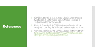 References
1. Gonzales, Divina R. (n.d.) Simple Stress [Class Handout].
Mechanics of Deformable Bodies, Mapúa Institute of
Technology, Intrauros, Manila.
2. Philpot, Timothy A. (2008). Mechanics of Materials: An
Integrated Learning System. USA: John Wiley & Sons, Inc.
3. Verterra, Romel. (2014). Normal Stresses. Retrieved from
http://www.mathalino.com/reviewer/mechanics-and-
strength-of-materials/normal-stresses
 
