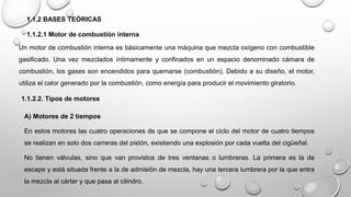 1.1.2 BASES TEÓRICAS
1.1.2.1 Motor de combustión interna
Un motor de combustión interna es básicamente una máquina que mezcla oxígeno con combustible
gasificado. Una vez mezclados íntimamente y confinados en un espacio denominado cámara de
combustión, los gases son encendidos para quemarse (combustión). Debido a su diseño, el motor,
utiliza el calor generado por la combustión, como energía para producir el movimiento giratorio.
1.1.2.2. Tipos de motores
A) Motores de 2 tiempos
En estos motores las cuatro operaciones de que se compone el ciclo del motor de cuatro tiempos
se realizan en solo dos carreras del pistón, existiendo una explosión por cada vuelta del cigüeñal.
No tienen válvulas, sino que van provistos de tres ventanas o lumbreras. La primera es la de
escape y está situada frente a la de admisión de mezcla, hay una tercera lumbrera por la que entra
la mezcla al cárter y que pasa al cilindro.
 