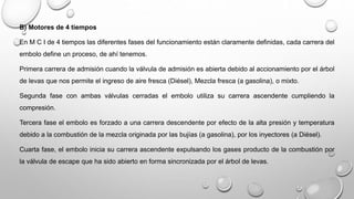 B) Motores de 4 tiempos
En M C I de 4 tiempos las diferentes fases del funcionamiento están claramente definidas, cada carrera del
embolo define un proceso, de ahí tenemos.
Primera carrera de admisión cuando la válvula de admisión es abierta debido al accionamiento por el árbol
de levas que nos permite el ingreso de aire fresca (Diésel), Mezcla fresca (a gasolina), o mixto.
Segunda fase con ambas válvulas cerradas el embolo utiliza su carrera ascendente cumpliendo la
compresión.
Tercera fase el embolo es forzado a una carrera descendente por efecto de la alta presión y temperatura
debido a la combustión de la mezcla originada por las bujías (a gasolina), por los inyectores (a Diésel).
Cuarta fase, el embolo inicia su carrera ascendente expulsando los gases producto de la combustión por
la válvula de escape que ha sido abierto en forma sincronizada por el árbol de levas.
 