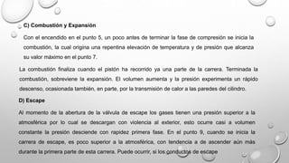 C) Combustión y Expansión
Con el encendido en el punto 5, un poco antes de terminar la fase de compresión se inicia la
combustión, la cual origina una repentina elevación de temperatura y de presión que alcanza
su valor máximo en el punto 7.
La combustión finaliza cuando el pistón ha recorrido ya una parte de la carrera. Terminada la
combustión, sobreviene la expansión. El volumen aumenta y la presión experimenta un rápido
descenso, ocasionada también, en parte, por la transmisión de calor a las paredes del cilindro.
D) Escape
Al momento de la abertura de la válvula de escape los gases tienen una presión superior a la
atmosférica por lo cual se descargan con violencia al exterior, esto ocurre casi a volumen
constante la presión desciende con rapidez primera fase. En el punto 9, cuando se inicia la
carrera de escape, es poco superior a la atmosférica, con tendencia a de ascender aún más
durante la primera parte de esta carrera. Puede ocurrir, si los conductos de escape
 
