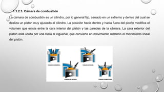1.1.2.3. Cámara de combustión
La cámara de combustión es un cilindro, por lo general fijo, cerrado en un extremo y dentro del cual se
desliza un pistón muy ajustado al cilindro. La posición hacia dentro y hacia fuera del pistón modifica el
volumen que existe entre la cara interior del pistón y las paredes de la cámara. La cara exterior del
pistón está unida por una biela al cigüeñal, que convierte en movimiento rotatorio el movimiento lineal
del pistón.
 