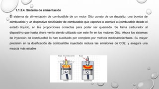 1.1.2.4. Sistema de alimentación
El sistema de alimentación de combustible de un motor Otto consta de un depósito, una bomba de
combustible y un dispositivo dosificador de combustible que vaporiza o atomiza el combustible desde el
estado líquido, en las proporciones correctas para poder ser quemado. Se llama carburador al
dispositivo que hasta ahora venía siendo utilizado con este fin en los motores Otto. Ahora los sistemas
de inyección de combustible lo han sustituido por completo por motivos medioambientales. Su mayor
precisión en la dosificación de combustible inyectado reduce las emisiones de CO2, y asegura una
mezcla más estable
 