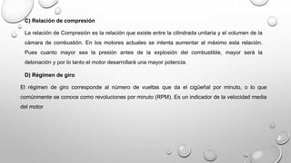 C) Relación de compresión
La relación de Compresión es la relación que existe entre la cilindrada unitaria y el volumen de la
cámara de combustión. En los motores actuales se intenta aumentar al máximo esta relación.
Pues cuanto mayor sea la presión antes de la explosión del combustible, mayor será la
detonación y por lo tanto el motor desarrollará una mayor potencia.
D) Régimen de giro
El régimen de giro corresponde al número de vueltas que da el cigüeñal por minuto, o lo que
comúnmente se conoce como revoluciones por minuto (RPM). Es un indicador de la velocidad media
del motor
 