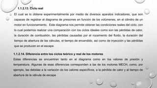 1.1.2.13. Ciclo real
El cual se lo obtiene experimentalmente por medio de diversos aparatos indicadores, que son
capaces de registrar el diagrama de presiones en función de los volúmenes, en el cilindro de un
motor en funcionamiento. Este diagrama nos permite obtener las condiciones reales del ciclo, con
lo cual podemos realizar una comparación con los ciclos ideales como son las pérdidas de calor,
la duración de combustión, las pérdidas causadas por el rozamiento del fluido, la duración del
tiempo de abertura de las válvulas, el tiempo de encendido, así como de inyección y las pérdidas
que se producen en el escape.
1.1.2.14. Diferencia entre los ciclos teórico y real de los motores
Estas diferencias se encuentran tanto en el diagrama como en los valores de presión y
temperatura. Algunas de esas diferencias corresponden a las de los motores MECH, como, por
ejemplo, las debidas a la variación de los calores específicos, a la pérdida de calor y al tiempo de
abertura de la válvula de escape
 