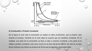 A) Combustión a Presión Constante
De la figura el ciclo real la combustión se realiza en tales condiciones, que la presión varia
durante el proceso, mientras en el ciclo ideal se supone que se mantiene constante. En la
realidad, una parte de la combustión se lleva a cabo a volumen constante y otra parte se la
realiza a presión constante, casi como ocurre en el ciclo real de los MECH, tan sólo en el caso
de los motores muy lentos se produce de forma que se aproxima al proceso ideal.
 