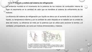 1.1.2.17. Calculo y análisis del sistema de refrigeración
La tendencia mundial en el incremento de la potencia de los motores de combustión interna da
lugar al crecimiento en la cantidad de calor que se transfiere al sistema de enfriamiento de los
motores.
La eficiencia del sistema de refrigeración por líquido se eleva con el aumento de la circulación del
líquido, su temperatura máxima y por la cantidad de calor disipado en el radiador por la unidad de
área del mismo. La eficiencia se mide por la potencia que se utiliza para accionar la bomba y el
ventilador, principalmente, así como por índices dimensionales y másicos.
 
