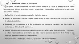 1.1.2.18. Análisis del sistema de lubricación
Los cojinetes de deslizamiento del cigüeñal trabajan sometidos a cargas y velocidades que varían
continuamente, además la cantidad, presión, temperatura y viscosidad del aceite que se les suministra
son también variables.
 La fiabilidad de los cojinetes depende de los siguientes factores:
 Rigidez de la manivela o codo del cigüeñal, de los apoyos en la bancada del bloque o mono bloque y de
la cabeza de las bielas.
 Estructura de los casquillos y de las propiedades de resistencia mecánica, anti friccionarías y
anticorrosivas del material de los mismos.
 Calidad del maquinado o manufactura y de la precisión en la fabricación del árbol, apoyos y casquillos,
a saber: desalineación de los muñones del árbol y de los cojinetes, desviación de la forma de los
muñones obteniendo éstos conicidad y ovalidad.
 Cargas máximas y medias por cada ciclo y tipos de los esfuerzos transmitidos.
 