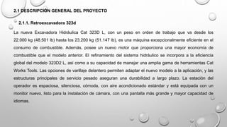 2.1 DESCRIPCIÓN GENERAL DEL PROYECTO
2.1.1. Retroexcavadora 323d
La nueva Excavadora Hidráulica Cat 323D L, con un peso en orden de trabajo que va desde los
22.000 kg (48.501 lb) hasta los 23.200 kg (51.147 lb), es una máquina excepcionalmente eficiente en el
consumo de combustible. Además, posee un nuevo motor que proporciona una mayor economía de
combustible que el modelo anterior. El refinamiento del sistema hidráulico se incorpora a la eficiencia
global del modelo 323D2 L, así como a su capacidad de manejar una amplia gama de herramientas Cat
Works Tools. Las opciones de varillaje delantero permiten adaptar el nuevo modelo a la aplicación, y las
estructuras principales de servicio pesado aseguran una durabilidad a largo plazo. La estación del
operador es espaciosa, silenciosa, cómoda, con aire acondicionado estándar y está equipada con un
monitor nuevo, listo para la instalación de cámara, con una pantalla más grande y mayor capacidad de
idiomas.
 