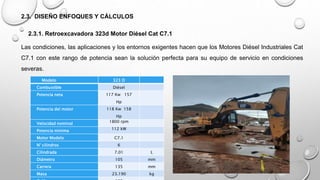 2.3. DISEÑO ENFOQUES Y CÁLCULOS
2.3.1. Retroexcavadora 323d Motor Diésel Cat C7.1
Las condiciones, las aplicaciones y los entornos exigentes hacen que los Motores Diésel Industriales Cat
C7.1 con este rango de potencia sean la solución perfecta para su equipo de servicio en condiciones
severas.
Modelo 323 D
Combustible Diésel
Potencia neta 117 Kw 157
Hp
Potencia del motor 118 Kw 158
Hp
Velocidad nominal 1800 rpm
Potencia minima 112 kW
Motor Modelo C7.1
N° cilindros 6
Cilindrada 7.01 L
Diámetro 105 mm
Carrera 135 mm
Masa 23.190 kg
 