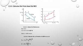 2.3.3. Cálculos Del Ciclo Ideal Del MCI
2.3.3.1. Datos De Referencia
To=14°C
To=14°C+273=287°K
Altura = 4350 msnm
2.3.3.2. Cálculo De La Presión A 4350 m.s.n.m
𝑷𝒉 = 𝑷𝒐
𝑻𝒐 − 𝜷𝑯
𝑻𝒐
𝟏
𝑩𝑹
𝑹 = 𝟐𝟗. 𝟑
𝒌𝒈𝒎
𝒌𝒈
°𝑲
 