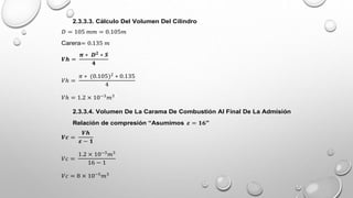 2.3.3.3. Cálculo Del Volumen Del Cilindro
𝐷 = 105 𝑚𝑚 = 0.105𝑚
Carera= 0.135 𝑚
𝑽𝒉 =
𝝅 ∗ 𝑫𝟐
∗ 𝑺
𝟒
𝑉ℎ =
𝜋 ∗ (0.105)2
∗ 0.135
4
𝑉ℎ = 1.2 × 10−3
𝑚3
2.3.3.4. Volumen De La Carama De Combustión Al Final De La Admisión
Relación de compresión “Asumimos 𝜺 = 𝟏𝟔”
𝑽𝒄 =
𝑽𝒉
𝜺 − 𝟏
𝑉𝑐 =
1.2 × 10−3
𝑚3
16 − 1
𝑉𝑐 = 8 × 10−5
𝑚3
 