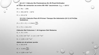2.3.3.7. Cálculo De Parámetros En El Post Enfriador
el valor de variación es entre 50-100 “asumimos ∆𝐓𝐈𝐂 = 𝟔𝟎°𝒌"
𝑻𝒊 = 𝑻𝒔 − ∆𝐓𝐢
𝑇𝑖 = 381.40°𝐾 − 60°𝑘
𝑇𝑖 = 321.4°𝐾
2.3.3.8. Calculo Para El Primer Tiempo De Admisión (0-1) A P=Ctte
Isobárico
𝑃𝑠 = 𝑃𝑖 = 𝑃1 = 1.5663
𝑘𝑔
𝑐𝑚2
𝑇𝑖 = 𝑇1 = 321.4°𝐾
Cálculo Del Volumen 1 Al Ingreso Del Sistema
𝑉1 = 𝑉𝑐 + 𝑉ℎ
𝑉1 = 8 × 10−5
𝑚3
+ 1.2 × 10−3
𝑚3
𝑉1 = 1.28 × 10−3
𝑚3
datos en el primer punto
𝑇1 = 321.4°𝐾
𝑃1 = 1.253
𝑘𝑔
𝑐𝑚2
𝑉1 = 1.28 × 10−3
𝑚3
 