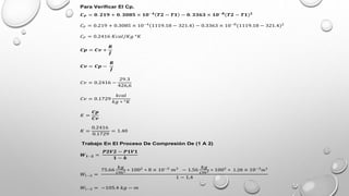 Para Verificar El Cp.
𝑪𝑷 = 𝟎. 𝟐𝟏𝟗 + 𝟎. 𝟑𝟎𝟖𝟓 × 𝟏𝟎−𝟒
𝑻𝟐 − 𝑻𝟏 − 𝟎. 𝟑𝟑𝟔𝟑 × 𝟏𝟎−𝟖
(𝑻𝟐 − 𝑻𝟏)𝟐
𝐶𝑃 = 0.219 + 0.3085 × 10−4
1119.18 − 321.4 − 0.3363 × 10−8
(1119.18 − 321.4)2
𝐶𝑃 = 0.2416 𝐾𝑐𝑎𝑙/𝐾𝑔 °𝐾
𝑪𝒑 = 𝑪𝒗 +
𝑹
𝑱
𝑪𝒗 = 𝑪𝒑 −
𝑹
𝑱
𝐶𝑣 = 0.2416 −
29.3
426,6
𝐶𝑣 = 0.1729
𝑘𝑐𝑎𝑙
𝑘𝑔 ∗ °𝐾
𝐾 =
𝑪𝒑
𝑪𝒗
𝐾 =
0.2416
0.1729
= 1.40
Trabajo En El Proceso De Compresión De (1 A 2)
𝑾𝟏−𝟐 =
𝑷𝟐𝑽𝟐 − 𝑷𝟏𝑽𝟏
𝟏 − 𝒌
𝑊1−2 =
75.66
𝑘𝑔
𝑐𝑚2 ∗ 1002
∗ 8 × 10−5
𝑚3
− 1.56
𝑘𝑔
𝑐𝑚2 ∗ 1002
∗ 1.28 × 10−3
𝑚3
1 − 1,4
𝑊1−2 = −105.4 𝑘𝑔 − 𝑚
 
