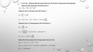2.3.3.10. Cálculo Del Proceso De (2 A 3) Punto 3 (Volumen Constante)
Cálculo Del Volumen En El Punto 3
𝑽𝟑 = 𝑽𝟐 = 𝟖 × 10−5
𝒎𝟑
Cálculo De La Presión En El Punto 3
𝜶 =
𝑃3
𝑃2
= 𝟏, 𝟖
𝑃3 = 1,8 ∗ 𝑃2 = 1.8 ∗ 75.66 = 136.18
𝑘𝑔
𝑐𝑚2
Cálculo De La Temperatura En El Punto 3
𝑻𝟑 =
𝑷𝟑
𝑷𝟐
∗ 𝑻𝟐
𝑇3 =
136.18
75.66
∗ 1119.18 = 2014.52 °𝐾
𝑃4 = 𝑃3 = 136.18
𝑘𝑔
𝑐𝑚2
Calor En El proceso De Compresión De (2 A 3)
𝑄2−3 = 𝑚ℎ ∗ 𝐶𝑣 ∗ (𝑇3 − 𝑇2)
𝑄2−3 = 2.12 × 10−3
∗ 0.1729 ∗ (2014.52 − 1119.18)
𝑄2−3 = 0.33𝐾𝑐𝑎𝑙
 