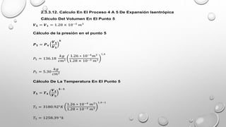 2.3.3.12. Calculo En El Proceso 4 A 5 De Expansión Isentrópica
Cálculo Del Volumen En El Punto 5
𝑽𝟓 = 𝑽𝟏 = 1.28 × 10−3
𝑚3
Cálculo de la presión en el punto 5
𝑷𝟓 = 𝑷𝟒
𝑽𝟒
𝑽𝟓
𝒌
𝑃5 = 136.18
𝑘𝑔
𝑐𝑚2
1.26 ∗ 10−4
𝑚3
1.28 × 10−3 𝑚3
1,4
𝑃5 = 5.30
𝑘𝑔
𝑐𝑚2
Cálculo De La Temperatura En El Punto 5
𝑻𝟓 = 𝑻𝟒
𝑽𝟒
𝑽𝟓
𝒌−𝟏
𝑇5 = 3180.92°𝐾
1.26 ∗ 10−4
𝑚3
1.28 ∗ 10−3 𝑚3
1,4−1
𝑇5 = 1258.39 °𝑘
 