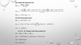 El Trabajo De Expansión Es
𝑾𝟒−𝟓 =
𝑷𝟓𝑽𝟓 − 𝑷𝟒𝑽𝟒
𝟏 − 𝒌
𝑊4−5 =
5.30
𝑘𝑔
𝑐𝑚2 ∗ 1002
∗ 1.28 × 10−3
𝑚3
− 136.18
𝑘𝑔
𝑐𝑚2 ∗ 1002
∗ 1.26 × 10−4
𝑚3
1 − 1.4
𝑾𝟒−𝟓 = 259.4 1𝑘𝑔 − 𝑚
El Calor Rechazado Sera
𝑸 𝟓−𝟏 = 𝒎 ∗ 𝑪𝑽(𝑻𝟏 − 𝑻𝟓)
𝑄5−1 = 2.12 × 10−3
𝐾𝑔 ∗ 0,1729
𝑘𝑐𝑎𝑙
𝑘𝑔 ∗ °𝐾
(321.4°𝑘 − 1258.39°𝑘 )
𝑄5−1 = −0.34𝑘𝑐𝑎𝑙
2.3.3.13. El Trabajo Total Desarrollado Es
𝑊𝑇 = 𝑾𝟏−𝟐 + 𝑾𝟑−𝟒 + 𝑾𝟒−𝟓
𝑊𝑇 = −101.40 𝑘𝑔𝑚 + 62.64 𝑘𝑔𝑚 + 259.41 𝑘𝑔𝑚
𝑊𝑇 = 220.65 𝑘𝑔𝑚
𝑊𝑇 = 0.52 𝑘𝑐𝑎𝑙
 