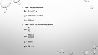 2.3.3.14. Calor Total Añadido
𝑸𝑻 = 𝑸𝟐−𝟑 + 𝑸𝟑−𝟒
𝑄𝑇 = 0.33𝑘𝑐𝑎𝑙 + 0.5974𝑘𝑐𝑎𝑙
𝑄𝑇 = 0.93𝑘𝑐𝑎𝑙
2.3.3.15. Cálculo Del Rendimiento Térmico
𝜼𝑻 =
𝑾𝑻
𝑸𝑻
𝜼𝑻 =
0.52𝑘𝑐𝑎𝑙
0.93𝑘𝑐𝑎𝑙
𝜼𝑻 = 0,5591
𝜼𝑻 = 𝟓𝟓.𝟗𝟏%
 