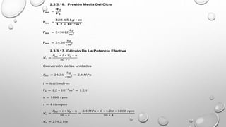 2.3.3.16. Presión Media Del Ciclo
𝐏𝐦𝐞 =
𝑾𝑻
𝑽𝒉
𝐏𝐦𝐞 =
𝟐𝟐𝟎. 𝟔𝟓 𝒌𝒈 ∗ 𝒎
𝟏. 𝟐 × 𝟏𝟎−𝟑𝒎𝟑
𝐏𝐦𝐞 = 243612
𝑘𝑔
𝑚2
𝐏𝐦𝐞 = 24.36
𝑘𝑔
𝑐𝑚2
2.3.3.17. Cálculo De La Potencia Efectiva
𝑁𝑒 =
𝑃
𝑚𝑒 ∗ 𝐼 ∗ 𝑉ℎ ∗ 𝑛
30 ∗ 𝜏
Conversión de las unidades
𝑃
𝑚𝑒 = 24.36
𝑘𝑔
𝑐𝑚2
= 2.4 𝑀𝑃𝑎
𝑖 = 6 𝑐𝑖𝑙𝑖𝑚𝑑𝑟𝑜𝑠
𝑉ℎ = 1.2 ∗ 10−3
𝑚3
= 1.2𝑙𝑡
𝑛 = 1800 𝑟𝑝𝑚
𝜏 = 4 𝑡𝑖𝑒𝑚𝑝𝑜𝑠
𝑁𝑒 =
𝑃
𝑚𝑒 ∗ 𝑖 ∗ 𝑉ℎ ∗ 𝑛
30 ∗ 𝜏
=
2.4 𝑀𝑃𝑎 ∗ 6 ∗ 1.2𝑙𝑡 ∗ 1800 𝑟𝑝𝑚
30 ∗ 4
𝑁𝑒 = 259.2 𝑘𝑤
 