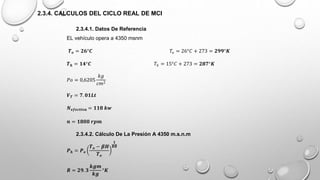 2.3.4. CALCULOS DEL CICLO REAL DE MCI
2.3.4.1. Datos De Referencia
EL vehículo opera a 4350 msnm
𝑻𝒐 = 𝟐𝟔°𝑪 𝑇𝑜 = 26°𝐶 + 273 = 𝟐𝟗𝟗°𝑲
𝑻𝒉 = 𝟏𝟒°𝑪 𝑇ℎ = 15°𝐶 + 273 = 𝟐𝟖𝟕°𝑲
𝑃𝑜 = 0,6205
𝑘𝑔
𝑐𝑚2
𝑽𝑻 = 𝟕. 𝟎𝟏𝑳𝒕
𝑵𝒆𝒇𝒆𝒄𝒕𝒊𝒗𝒂 = 𝟏𝟏𝟖 𝒌𝒘
𝒏 = 𝟏𝟖𝟎𝟎 𝒓𝒑𝒎
2.3.4.2. Cálculo De La Presión A 4350 m.s.n.m
𝑷𝒉 = 𝑷𝒐
𝑻𝒐 − 𝜷𝑯
𝑻𝒐
𝟏
𝑩𝑹
𝑹 = 𝟐𝟗. 𝟑
𝒌𝒈𝒎
𝒌𝒈
°𝑲
 