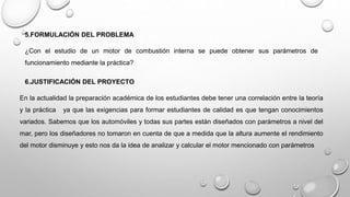 5.FORMULACIÓN DEL PROBLEMA
¿Con el estudio de un motor de combustión interna se puede obtener sus parámetros de
funcionamiento mediante la práctica?
6.JUSTIFICACIÓN DEL PROYECTO
En la actualidad la preparación académica de los estudiantes debe tener una correlación entre la teoría
y la práctica ya que las exigencias para formar estudiantes de calidad es que tengan conocimientos
variados. Sabemos que los automóviles y todas sus partes están diseñados con parámetros a nivel del
mar, pero los diseñadores no tomaron en cuenta de que a medida que la altura aumente el rendimiento
del motor disminuye y esto nos da la idea de analizar y calcular el motor mencionado con parámetros
 