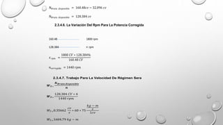 𝑁𝐵𝑟𝑢𝑡𝑎 𝑑𝑖𝑠𝑝𝑜𝑛𝑖𝑏𝑙𝑒 = 160.48𝑐𝑣 − 32.096 𝑐𝑣
𝑁𝐵𝑟𝑢𝑡𝑎 𝑑𝑖𝑠𝑝𝑜𝑛𝑖𝑏𝑙𝑒 = 128.384 𝑐𝑣
2.3.4.6. La Variación Del Rpm Para La Potencia Corregida
160.48 1800 rpm
128.384 × rpm
𝑥𝑟𝑝𝑚 =
1800 𝐶𝑉 ∗ 128.384%
160.48 𝐶𝑉
𝑛𝑐𝑜𝑟𝑟𝑒𝑔𝑖𝑑𝑎 = 1440 𝑟𝑝𝑚
2.3.4.7. Trabajo Para La Velocidad De Régimen Sera
𝑾𝑻=
𝑵𝑩𝒓𝒖𝒕𝒂 𝒅𝒊𝒔𝒑𝒐𝒏𝒊𝒃𝒍𝒆
𝒏
𝑾𝑻=
128.384 𝐶𝑉 ∗ 4
1440 𝑟𝑝𝑚
𝑊𝑇=0.35662
𝑐𝑣
𝑠
∗ 60 ∗ 75
𝑘𝑔 − 𝑚
𝑠
1𝑐𝑣
𝑊𝑇=1604.79 𝑘𝑔 − 𝑚
 
