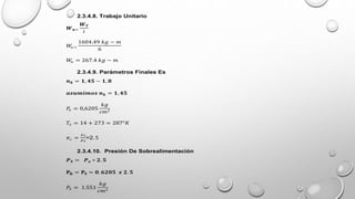 2.3.4.8. Trabajo Unitario
𝑾𝒖=
𝑾𝑻
𝑖
𝑊
𝑢=
1604.49 𝑘𝑔 − 𝑚
6
𝑊
𝑢 = 267.4 𝑘𝑔 − 𝑚
2.3.4.9. Parámetros Finales Es
𝒏𝒌 = 𝟏, 𝟒𝟓 − 𝟏, 𝟖
𝒂𝒔𝒖𝒎𝒊𝒎𝒐𝒔 𝒏𝒌 = 𝟏, 𝟒𝟓
𝑃
𝑜 = 0,6205
𝑘𝑔
𝑐𝑚2
𝑇𝑜 = 14 + 273 = 287°𝐾
𝜋𝑐 =
𝑃𝑠
𝑃𝑜
>2. 5
2.3.4.10. Presión De Sobrealimentación
𝑷𝑺 = 𝑷𝒐 ∗ 𝟐. 𝟓
𝐏𝐊 = 𝐏𝐒 = 𝟎. 𝟔𝟐𝟎𝟓 𝒙 𝟐. 𝟓
𝑃𝑆 = 1.551
𝑘𝑔
𝑐𝑚2
 