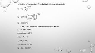 2.3.4.11. Temperatura A La Salida Del Sobre Alimentador
𝑻𝑺 = 𝑻𝒐
𝑷𝑺
𝑷𝒉
𝒏𝒌 − 𝟏
𝒏𝒌
𝑇𝑆 = 287°𝐾
1,551
𝑘𝑔
𝑐𝑚2
0,6205
𝑘𝑔
𝑐𝑚2
𝟏,𝟒𝟓 − 𝟏
𝟏,𝟒𝟓
𝑇𝑆 = 381.38°𝐾
2.3.4.12. La Variación En El Intercooler Se Asume
∆𝑻𝒊𝒄 = 𝟓𝟎 − 𝟏𝟎𝟎°𝑪
𝒂𝒔𝒖𝒎𝒊𝒎𝒐𝒔 = 𝟔𝟓°𝑪
∆𝑻𝒊𝒄 = 𝑻𝑺 − 𝑻𝒊
𝑻𝒊 = 𝑻𝑺 − ∆𝑻𝒊𝒄
𝑇𝑖 = 381.38°𝐾 − 65
𝑇𝑘 = 𝑇𝑖 = 316.38°𝑘
 