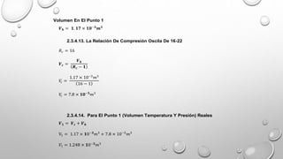 Volumen En El Punto 1
𝑽𝒉 = 𝟏. 𝟏𝟕 × 𝟏𝟎−𝟑
𝒎𝟑
2.3.4.13. La Relación De Compresión Oscila De 16-22
𝑅𝑐 = 16
𝑽𝒄 =
𝑽𝒉
𝑹𝒄 − 𝟏
𝑉
𝑐 =
1.17 × 10−3
𝑚3
16 − 1
𝑉
𝑐 = 7.8 × 𝟏𝟎−𝟓
𝑚3
2.3.4.14. Para El Punto 1 (Volumen Temperatura Y Presión) Reales
𝑽𝟏 = 𝑽𝒄 + 𝑽𝒉
V1 = 1.17 × 𝟏0−𝟑
𝑚3
+ 7.8 × 10−5
𝑚3
𝑉1 = 1.248 × 𝟏0−𝟑
𝑚3
 