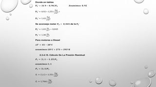 Donde en tablas
𝐏𝟏’ = 𝟎, 𝟗 − 𝟎, 𝟗𝟔 𝑷𝑺 𝑨𝒔𝒖𝒎𝒊𝒎𝒐𝒔 𝟎, 𝟗𝟐
𝐏𝟏’ = 0,92 ∗ 1,551
𝑘𝑔
𝑐𝑚2
∗
𝐏𝟏’ = 1.43
𝑘𝑔
𝑐𝑚2
Se aconseja restar 𝑷𝑺 = 𝟎, 𝟎𝟒𝟓 de la 𝐏𝟏’
𝐏𝟏’ = 1,43
𝑘𝑔
𝑐𝑚 2 − 0,045
𝐏𝟏’ = 1.38
𝑘𝑔
𝑐𝑚 2
Para motores a Diesel
∆𝑻’ = 𝟏𝟓 − 𝟐𝟎°𝑪
𝒂𝒔𝒖𝒎𝒊𝒎𝒐𝒔 𝟐𝟎°𝑪 + 𝟐𝟕𝟑 = 𝟐𝟗𝟑°𝑲
2.3.4.15. Cálculo De La Presión Residual
𝑷𝒓 = 𝟏, 𝟏 − 𝟏, 𝟐𝟓 𝑷𝒐
𝒂𝒔𝒖𝒎𝒊𝒎𝒐𝒔 𝟏, 𝟏
𝑷𝒓 = 𝟏, 𝟏 𝑷𝒔
𝑃
𝑟 = 1,1 ∗ 1.551
𝑘𝑔
𝑐𝑚2
𝑃
𝑟 = 1.7061
𝑘𝑔
𝑐𝑚2
 