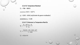 2.3.4.16. Temperatura Residual
𝑻𝒓 = 𝟕𝟎𝟎 − 𝟗𝟎𝟎°𝑲
𝑎𝑠𝑢𝑚𝑖𝑚𝑜𝑠 900°𝐾 = 627°C
𝜸𝒓 = 𝟎,𝟎𝟑 − 𝟎,𝟎𝟔 𝒄𝒐𝒆𝒇𝒊𝒄𝒊𝒆𝒏𝒕𝒆 𝒅𝒆 𝒈𝒂𝒔𝒆𝒔 𝒓𝒆𝒔𝒊𝒅𝒖𝒂𝒍𝒆𝒔
𝒂𝒔𝒖𝒎𝒊𝒎𝒐𝒔 𝜸𝒓 = 𝟎,𝟎𝟒
2.3.4.17. Entonces La Temperatura Real Es
𝐓𝟏’ =
𝑻𝒊 + ∆𝑻’+𝜸𝒓 ∗ 𝑻𝒓
𝟏 − 𝜸𝒓
T1’ =
316.38 + 20 + 0,04 ∗ 627
1 − 0,04
T1’ = 362.61°𝐾
 