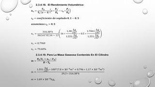 2.3.4.18. El Rendimiento Volumétrico
𝒏𝒗 =
𝑻𝒌
𝐓𝟏’ 𝜺 − 𝟏
𝜺 ∗
𝐏𝟏’
𝐏𝐤
− ᶓ𝐬 ∗
𝑷𝒓
𝐏𝐤
ᶓ𝐬 = 𝒄𝒐𝒆𝒇𝒊𝒄𝒊𝒆𝒏𝒕𝒆 𝒅𝒆 𝒔𝒐𝒑𝒍𝒂𝒅𝒐 𝟎, 𝟏 − 𝟎, 𝟓
𝒂𝒔𝒖𝒎𝒊𝒎𝒐𝒔 ᶓ𝐬 = 𝟎, 𝟓
𝑛𝑣 =
316.38°𝑘
362.61°𝐾 16 − 1
16 ∗
1.38
𝑘𝑔
𝑐𝑚2
1.551
𝑘𝑔
𝑐𝑚2
− 0.5 ∗
1.7061
𝑘𝑔
𝑐𝑚2
1.551
𝑘𝑔
𝑐𝑚2
𝑛𝑣 = 0,7960
𝑛𝑣 = 79.60%
2.3.4.19. Para La Masa Gaseosa Contenido En El Cilindro
𝒎 =
𝐏𝐤 𝐕𝐜 + 𝒏𝒗 ∗ 𝑽𝒉
𝑹 ∗ 𝐓𝐤
𝑚 =
1.551
𝑘𝑔
𝑐𝑚2 ∗ 1002
7.8 × 𝟏0−𝟑
𝑚3
+ 0.796 ∗ 1.17 × 𝟏0−𝟑
𝑚3
29,3 ∗ 316.38°𝑘
𝑚 = 1.69 × 𝟏0−𝟑
𝑘𝑔𝑎
 