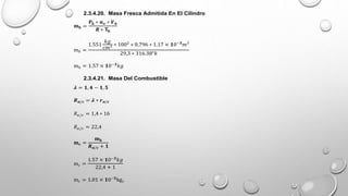 2.3.4.20. Masa Fresca Admitida En El Cilindro
𝐦𝐡 =
𝐏𝐤 ∗ 𝒏𝒗 ∗ 𝑽𝒉
𝑹 ∗ 𝐓𝐤
mh =
1.551
𝑘𝑔
𝑐𝑚2 ∗ 1002
∗ 0,796 ∗ 1.17 × 𝟏0−𝟑
𝑚3
29,3 ∗ 316.38°𝑘
mh = 1.57 × 𝟏0−𝟑
𝑘𝑔
2.3.4.21. Masa Del Combustible
𝝀 = 𝟏, 𝟒 − 𝟏, 𝟓
𝑹𝒂/𝒄 = 𝝀 ∗ 𝒓𝒂/𝒄
𝑅𝑎/𝑐 = 1,4 ∗ 16
𝑅𝑎/𝑐 = 22,4
𝐦𝐜 =
𝐦𝐡
𝑹𝒂/𝒄 + 𝟏
mc =
1.57 × 𝟏0−𝟑
𝑘𝑔
22,4 + 1
mc = 1.01 × 𝟏0−𝟓
kgc
 