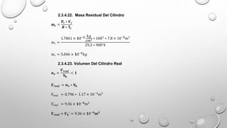 2.3.4.22. Masa Residual Del Cilindro
𝐦𝐫 =
𝐏𝐫 ∗ 𝑽𝒄
𝑹 ∗ 𝐓𝐫
mr =
1.7061 × 𝟏0−𝟑 𝑘𝑔
𝑐𝑚2 ∗ 1002
∗ 7.8 × 10−𝟓
𝑚3
29,3 ∗ 900°𝑘
mr = 5.046 × 𝟏0−𝟓
𝑘𝑔
2.3.4.23. Volumen Del Cilindro Real
𝒏𝒗 =
𝑽𝒓𝒆𝒂𝒍
𝐕𝐡
< 𝟏
𝑽𝒓𝒆𝒂𝒍 = 𝒏𝒗 ∗ 𝐕𝐡
𝑉𝑟𝑒𝑎𝑙 = 0,796 ∗ 1.17 × 10−3
𝑚3
𝑉𝑟𝑒𝑎𝑙 = 9.36 × 𝟏0−𝟒
𝑚3
𝑽𝒓𝒆𝒂𝒍 = 𝑽𝒉’ = 9.36 × 𝟏0−𝟒
𝒎𝟑
 