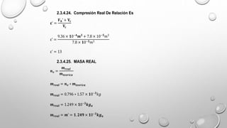 2.3.4.24. Compresión Real De Relación Es
𝛆’ =
𝑽𝒉’ + 𝐕𝒄
𝐕𝒄
ε’ =
9.36 × 𝟏0−𝟒
𝒎𝟑
+ 7.8 × 10−𝟓
𝑚3
7.8 × 𝟏0−𝟓𝑚3
ε’ = 13
2.3.4.25. MASA REAL
𝒏𝒗 =
𝒎𝒓𝒆𝒂𝒍
𝒎𝒕𝒆𝒐𝒓𝒊𝒄𝒂
𝒎𝒓𝒆𝒂𝒍 = 𝒏𝒗 ∗ 𝒎𝒕𝒆𝒐𝒓𝒊𝒄𝒂
𝒎𝒓𝒆𝒂𝒍 = 0.796 ∗ 1.57 × 𝟏0−𝟑
𝑘𝑔
𝒎𝒓𝒆𝒂𝒍 = 1.249 × 𝟏0−𝟑
𝒌𝒈𝒂
𝒎𝒓𝒆𝒂𝒍 = 𝒎’ = 𝟏.𝟐𝟒𝟗 × 𝟏0−𝟑
𝒌𝒈𝒂
 