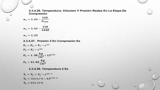 2.3.4.26. Temperatura, Volumen Y Presión Reales En La Etapa De
Compresión
𝒏𝟏 = 𝟏, 𝟒𝟏 −
𝟏𝟏𝟎
𝒏𝒓𝒑𝒎
𝒏𝟏 = 𝟏, 𝟒𝟏 −
𝟏𝟏𝟎
𝟏𝟒𝟒𝟎
𝒏𝟏 = 𝟏, 𝟑𝟑
2.3.4.27. Presión 2 En Compresión Es
𝐏𝐜 = 𝐏𝟐 = 𝐏𝟏’ ∗ 𝜺’𝒏𝟏
𝐏𝟐 = 𝐏𝟏’ ∗ 𝜺’𝒏𝟏
𝐏𝟐 = 𝟏. 𝟑𝟖
𝒌𝒈
𝒄𝒎𝟐
∗ 𝟏𝟑𝟏,𝟑𝟑
𝐏𝟐 = 𝟒𝟏. 𝟖𝟐
𝒌𝒈
𝒄𝒎𝟐
2.3.4.28. Temperatura 2 Es
𝐓𝐜 = 𝐓𝟐 = 𝐓𝟏’ ∗ 𝜺’𝒏𝟏−𝟏
𝐓𝟐 = 362.61°𝐾 ∗ 𝟏𝟑𝟏,𝟑𝟑−𝟏
𝐓𝟐 = 832.19°𝐾
 