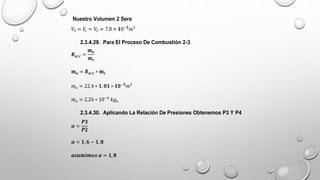 Nuestro Volumen 2 Sera
𝑉3 = 𝑉
𝑐 = V2 = 7.8 × 𝟏0−𝟓
𝑚3
2.3.4.29. Para El Proceso De Combustión 2-3
𝑹𝒂/𝒄 =
𝐦𝐚
𝐦𝐜
𝐦𝐚 = 𝑹𝒂/𝒄 ∗ 𝐦𝐜
ma = 22,4 ∗ 𝟏.𝟎𝟏 ∗ 𝟏𝟎−𝟓
𝑚3
ma = 2.26 ∗ 10−4
𝑘𝑔𝑎
2.3.4.30. Aplicando La Relación De Presiones Obtenemos P3 Y P4
𝜶 =
𝑷𝟑
𝑷𝟐
𝜶 = 𝟏, 𝟔 − 𝟏,𝟖
𝒂𝒔𝒖𝒎𝒊𝒎𝒐𝒔 𝜶 = 𝟏,𝟖
 