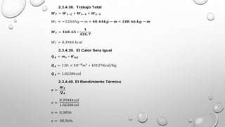 2.3.4.38. Trabajo Total
𝑾𝑻 = 𝑾𝟏−𝟐 + 𝑾𝟑−𝟒 + 𝑾𝟒−𝟓
𝑊𝑇 = −120.65𝑔 − 𝑚 + 𝟒𝟎. 𝟔𝟒𝒌𝒈 − 𝒎 + 𝟐𝟒𝟖. 𝟔𝟔 𝒌𝒈 − 𝒎
𝑾𝑻 = 𝟏𝟔𝟖. 𝟔𝟓 ∗
𝟏
𝟒𝟐𝟔, 𝟕
𝑊𝑇 = 0.3944 𝑘𝑐𝑎𝑙
2.3.4.39. El Calor Sera Igual
𝑸𝑨 = 𝒎𝒄 ∗ 𝑯𝒊𝒏𝒇
𝑸𝑨 = 1.01 × 𝟏0−𝟓
𝑚3
∗ 10127Kcal/Kg
𝑸𝑨 = 1.0228𝑘𝑐𝑎𝑙
2.3.4.40. El Rendimiento Térmico
𝒆 =
𝑾𝑻
𝑸𝑨
𝑒 =
0.3944𝑘𝑐𝑎𝑙
1.0228𝑘𝑐𝑎𝑙
𝑒 = 0.3856
𝑒 = 38.56%
 