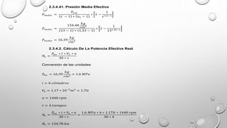 2.3.4.41. Presión Media Efectiva
𝑃𝑚𝑒𝑑𝑖𝑎 =
P𝑒𝑥𝑝
𝜀’ − 1 ∗ n1 − 1
∗ 1 −
1
𝜀’𝑛1−1
𝑃𝑚𝑒𝑑𝑖𝑎 =
134.48
𝑘𝑔
𝑐𝑚2
13 − 1 ∗ 1,33 − 1
∗ 1 −
1
131,33−1
𝑃𝑚𝑒𝑑𝑖𝑎 = 16.39
𝑘𝑔
𝑐𝑚2
2.3.4.2. Cálculo De La Potencia Efectiva Real
𝑁𝑒 =
𝑃
𝑚𝑒 ∗ 𝐼 ∗ 𝑉ℎ ∗ 𝑛
30 ∗ 𝜏
Conversión de las unidades
𝑃
𝑚𝑒 = 16.39
𝑘𝑔
𝑐𝑚2
= 1.6 𝑀𝑃𝑎
𝑖 = 6 𝑐𝑖𝑙𝑖𝑚𝑑𝑟𝑜𝑠
𝑉ℎ = 1.17 ∗ 10−3
𝑚3
= 1.7𝑙𝑡
𝑛 = 1440 𝑟𝑝𝑚
𝜏 = 4 𝑡𝑖𝑒𝑚𝑝𝑜𝑠
𝑁𝑒 =
𝑃
𝑚𝑒 ∗ 𝑖 ∗ 𝑉ℎ ∗ 𝑛
30 ∗ 𝜏
=
1.6 𝑀𝑃𝑎 ∗ 6 ∗ 1.17𝑙𝑡 ∗ 1440 𝑟𝑝𝑚
30 ∗ 4
𝑁𝑒 = 134.78 𝑘𝑤
 