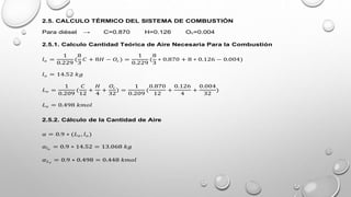 2.5. CALCULO TÉRMICO DEL SISTEMA DE COMBUSTIÓN
Para diésel → C=0.870 H=0.126 Oc=0.004
2.5.1. Calculo Cantidad Teórica de Aire Necesaria Para la Combustión
𝑙𝑜 =
1
0.229
(
8
3
𝐶 + 8𝐻 − 𝑂𝑐 ) =
1
0.229
(
8
3
∗ 0.870 + 8 ∗ 0.126 − 0.004)
𝑙𝑜 = 14.52 𝑘𝑔
𝐿𝑜 =
1
0.209
(
𝐶
12
+
𝐻
4
+
𝑂𝑐
32
) =
1
0.209
(
0.870
12
+
0.126
4
+
0.004
32
)
𝐿𝑜 = 0.498 𝑘𝑚𝑜𝑙
2.5.2. Cálculo de la Cantidad de Aire
𝛼 = 0.9 ∗ (𝐿𝑜 , 𝑙𝑜 )
𝛼𝑙𝑜
= 0.9 ∗ 14.52 = 13.068 𝑘𝑔
𝛼𝐿𝑜
= 0.9 ∗ 0.498 = 0.448 𝑘𝑚𝑜𝑙
 