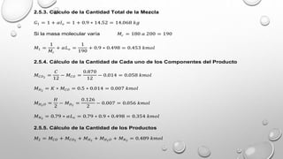2.5.3. Cálculo de la Cantidad Total de la Mezcla
𝐺1 = 1 + 𝛼𝑙𝑜 = 1 + 0.9 ∗ 14.52 = 14.068 𝑘𝑔
Si la masa molecular varía 𝑀𝑐 = 180 𝑎 200 = 190
𝑀1 =
1
𝑀𝑐
+ 𝛼𝐿𝑜 =
1
190
+ 0.9 ∗ 0.498 = 0.453 𝑘𝑚𝑜𝑙
2.5.4. Cálculo de la Cantidad de Cada uno de los Componentes del Producto
𝑀𝐶𝑂2
=
𝐶
12
− 𝑀𝐶𝑂 =
0.870
12
− 0.014 = 0.058 𝑘𝑚𝑜𝑙
𝑀𝐻2
= 𝐾 ∗ 𝑀𝐶𝑂 = 0.5 ∗ 0.014 = 0.007 𝑘𝑚𝑜𝑙
𝑀𝐻2𝑂 =
𝐻
2
− 𝑀𝐻2
=
0.126
2
− 0.007 = 0.056 𝑘𝑚𝑜𝑙
𝑀𝑁2
= 0.79 ∗ 𝛼𝐿𝑜 = 0.79 ∗ 0.9 ∗ 0.498 = 0.354 𝑘𝑚𝑜𝑙
2.5.5. Cálculo de la Cantidad de los Productos
𝑀2 = 𝑀𝐶𝑂 + 𝑀𝐶𝑂2
+ 𝑀𝐻2
+ 𝑀𝐻2𝑂 + 𝑀𝑁2
= 0.489 𝑘𝑚𝑜𝑙
 