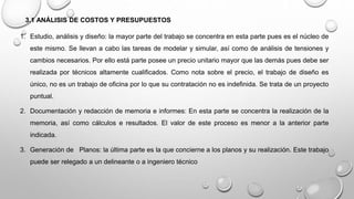 3.1 ANÁLISIS DE COSTOS Y PRESUPUESTOS
1. Estudio, análisis y diseño: la mayor parte del trabajo se concentra en esta parte pues es el núcleo de
este mismo. Se llevan a cabo las tareas de modelar y simular, así como de análisis de tensiones y
cambios necesarios. Por ello está parte posee un precio unitario mayor que las demás pues debe ser
realizada por técnicos altamente cualificados. Como nota sobre el precio, el trabajo de diseño es
único, no es un trabajo de oficina por lo que su contratación no es indefinida. Se trata de un proyecto
puntual.
2. Documentación y redacción de memoria e informes: En esta parte se concentra la realización de la
memoria, así como cálculos e resultados. El valor de este proceso es menor a la anterior parte
indicada.
3. Generación de Planos: la última parte es la que concierne a los planos y su realización. Este trabajo
puede ser relegado a un delineante o a ingeniero técnico
 