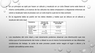  En un principio se optó por hacer un cálculo y recalculo en un ciclo Diesel como este tiene el
mismo combustible y al avance de los cálculos los datos empezaron a dispararse entonces se
volvió a recalcular todo el proceso con un ciclo dual lo cual era lo más correcto
 En la siguiente tabla se podrá ver los datos ideales y reales que se obtuvo en el cálculo y
recalculo del ciclo dual
 Los resultados del ciclo ideal y real claramente podemos observar una disminución que nos
indica que el funcionamiento del motor a diésel no es el mismo funcionamiento en las diferentes
condiciones de trabajo, la caída de este proceso puede variar según el lugar o altura y la
presión atmosférica entre otros.
 