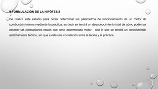 9.FORMULACIÓN DE LA HIPÓTESIS
Se realiza este estudio para poder determinar los parámetros de funcionamiento de un motor de
combustión interna mediante la práctica, es decir se tendrá un desconocimiento total de cómo podemos
obtener las prestaciones reales que tiene determinado motor con lo que se tendrá un conocimiento
estrictamente teórico, sin que exista una correlación entre la teoría y la práctica.
 
