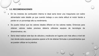 3.3. RECOMENDACIONES
 En los motores de combustión interna lo ideal sería tener una maquinaria con sobre
alimentador este detalle ya que cuando trabaja a una cierta altitud el motor tiende a
perder en un porcentaje alto su rendimiento.
 Se puede indicar que los valores ideales difieren en los valores reales. Entonces para
obtener valores reales precisos debería utilizarse equipos de tecnología de
dinamómetros, etc.
 Sería ideal realizar este tipo de cálculos y recálculos en lugares aún más altos a nivel del
mar donde estos equipos pesados operan a fin de obtener fórmulas o procedimientos que
se puedan utilizar en la práctica.
 