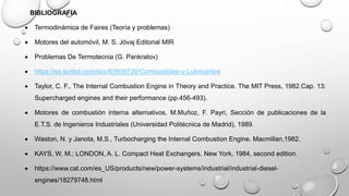 BIBLIOGRAFIA
 Termodinámica de Faires (Teoría y problemas)
 Motores del automóvil, M. S. Jóvaj Editorial MIR
 Problemas De Termotecnia (G. Pankratov)
 https://es.scribd.com/doc/63939726/Combustibles-y-Lubricantes
 Taylor, C. F., The Internal Combustion Engine in Theory and Practice. The MIT Press, 1982.Cap. 13:
Supercharged engines and their performance (pp.456-493).
 Motores de combustión interna alternativos, M.Muñoz, F. Payri, Sección de publicaciones de la
E.T.S. de Ingenieros Industriales (Universidad Politécnica de Madrid), 1989.
 Waston, N. y Janota, M.S., Turbocharging the Internal Combustion Engine. Macmillan,1982.
 KAYS, W. M.; LONDON, A. L. Compact Heat Exchangers. New York, 1984, second edition.
 https://www.cat.com/es_US/products/new/power-systems/industrial/industrial-diesel-
engines/18279748.html
 