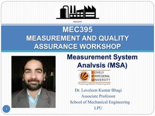 Measurement System
Analysis (MSA)
MEC395
MEASUREMENT AND QUALITY
ASSURANCE WORKSHOP
Dr. Loveleen Kumar Bhagi
Associate Professor
School of Mechanical Engineering
LPU
1
 