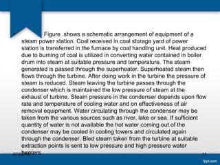 • Figure shows a schematic arrangement of equipment of a
steam power station. Coal received in coal storage yard of power
station is transferred in the furnace by coal handling unit. Heat produced
due to burning of coal is utilized in converting water contained in boiler
drum into steam at suitable pressure and temperature. The steam
generated is passed through the superheater. Superheated steam then
flows through the turbine. After doing work in the turbine the pressure of
steam is reduced. Steam leaving the turbine passes through the
condenser which is maintained the low pressure of steam at the
exhaust of turbine. Steam pressure in the condenser depends upon flow
rate and temperature of cooling water and on effectiveness of air
removal equipment. Water circulating through the condenser may be
taken from the various sources such as river, lake or sea. If sufficient
quantity of water is not available the hot water coming out of the
condenser may be cooled in cooling towers and circulated again
through the condenser. Bled steam taken from the turbine at suitable
extraction points is sent to low pressure and high pressure water
heaters. 1107/06/15
 