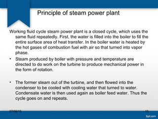 Principle of steam power plant
Working fluid cycle steam power plant is a closed cycle, which uses the
same fluid repeatedly. First, the water is filled into the boiler to fill the
entire surface area of heat transfer. In the boiler water is heated by
the hot gases of combustion fuel with air so that turned into vapor
phase.
• Steam produced by boiler with pressure and temperature are
directed to do work on the turbine to produce mechanical power in
the form of rotation.
• The former steam out of the turbine, and then flowed into the
condenser to be cooled with cooling water that turned to water.
Condensate water is then used again as boiler feed water. Thus the
cycle goes on and repeats.
07/06/15 15
 