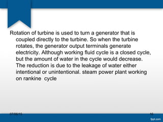 Rotation of turbine is used to turn a generator that is
coupled directly to the turbine. So when the turbine
rotates, the generator output terminals generate
electricity. Although working fluid cycle is a closed cycle,
but the amount of water in the cycle would decrease.
The reduction is due to the leakage of water either
intentional or unintentional. steam power plant working
on rankine cycle
07/06/15 16
 